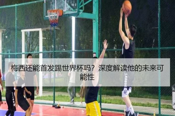 梅西还能首发踢世界杯吗？深度解读他的未来可能性